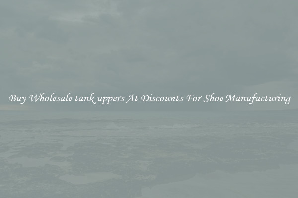 Buy Wholesale tank uppers At Discounts For Shoe Manufacturing