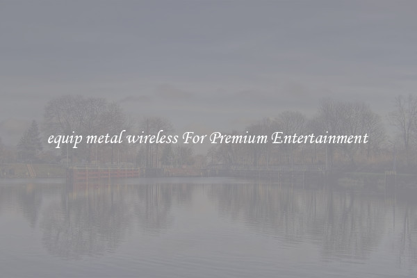 equip metal wireless For Premium Entertainment 